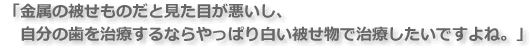 金属の被せものだと見た目が悪いし、自分の歯を治療するならやっぱり白い被せ物で治療したいですよね。