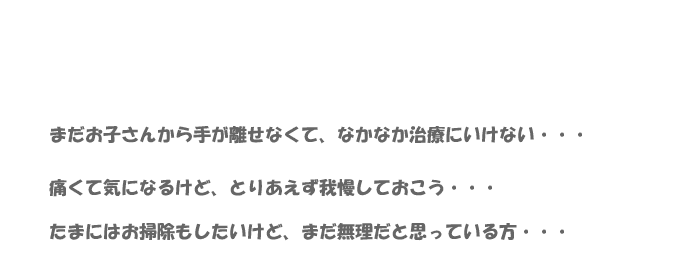 まだお子さんから手が離せなくてなかなか治療に行けない。痛くて気になるけどとりあえず我慢しておこう。たまにはお掃除もしたいけどまだ無理だと思っている方。